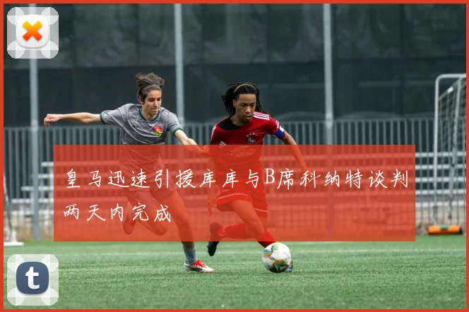皇马迅速引援库库与B席科纳特谈判两天内完成