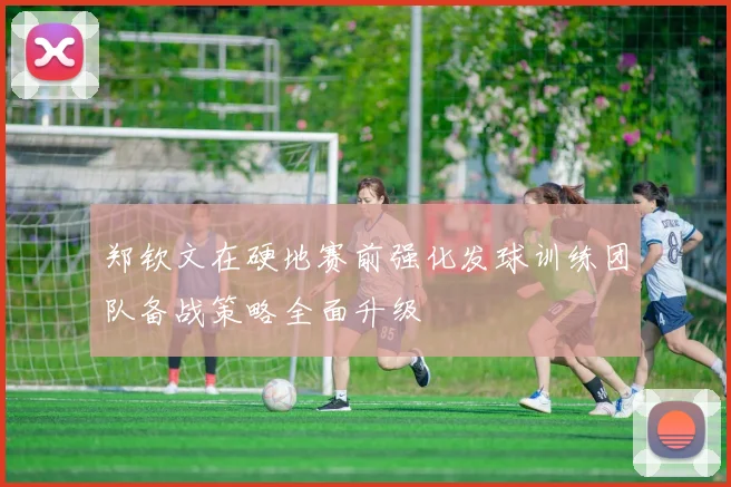 郑钦文在硬地赛前强化发球训练团队备战策略全面升级