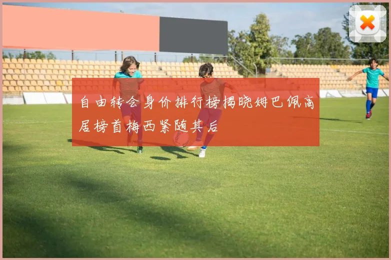 自由转会身价排行榜揭晓姆巴佩高居榜首梅西紧随其后