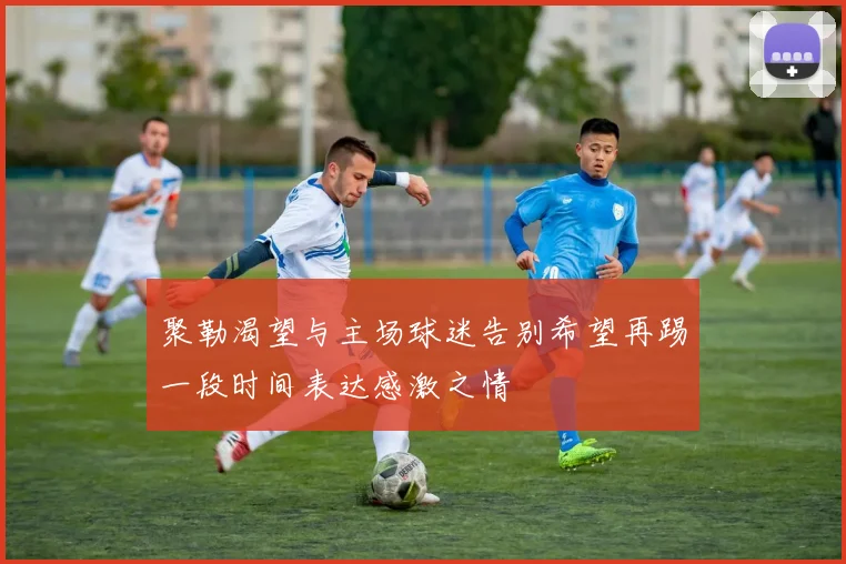 聚勒渴望与主场球迷告别希望再踢一段时间表达感激之情
