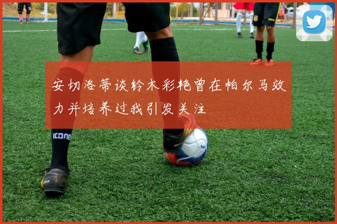 安切洛蒂谈铃木彩艳曾在帕尔马效力并培养过我引发关注