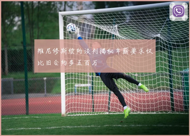 维尼修斯续约谈判揭秘年薪要求仅比旧合约多五百万