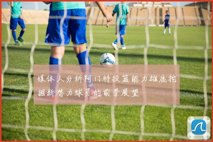 媒体人分析阿门特投篮能力雄鹿挖掘新潜力球员的前景展望