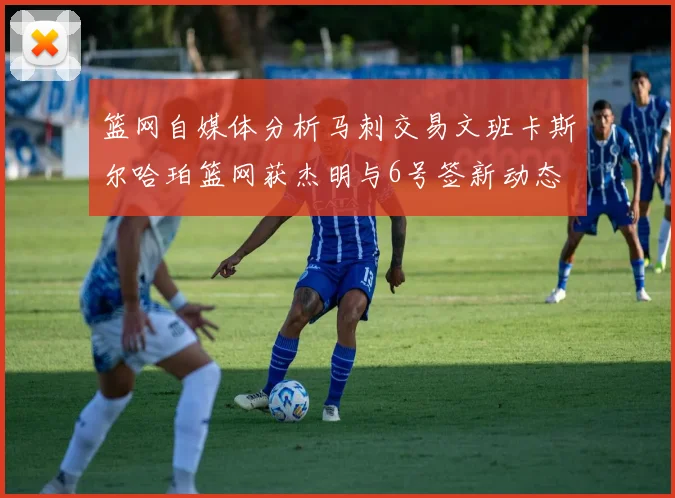篮网自媒体分析马刺交易文班卡斯尔哈珀篮网获杰明与6号签新动态