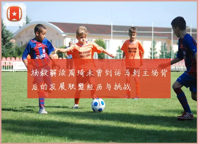 杨毅解读周琦未曾到访马刺主场背后的发展联盟经历与挑战