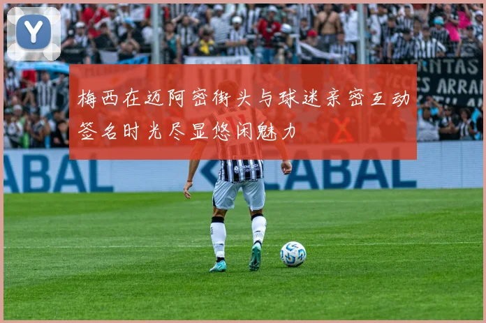 梅西在迈阿密街头与球迷亲密互动签名时光尽显悠闲魅力