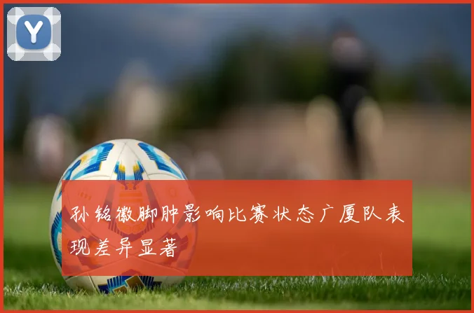 孙铭徽脚肿影响比赛状态广厦队表现差异显著
