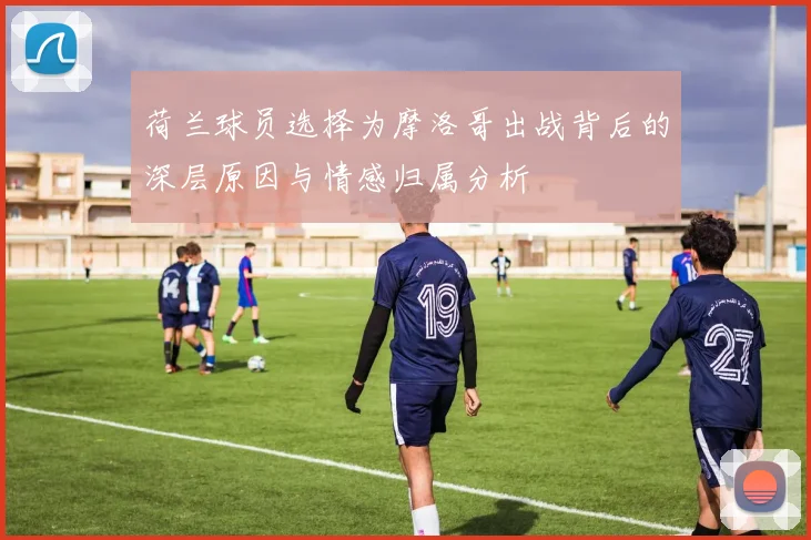 荷兰球员选择为摩洛哥出战背后的深层原因与情感归属分析