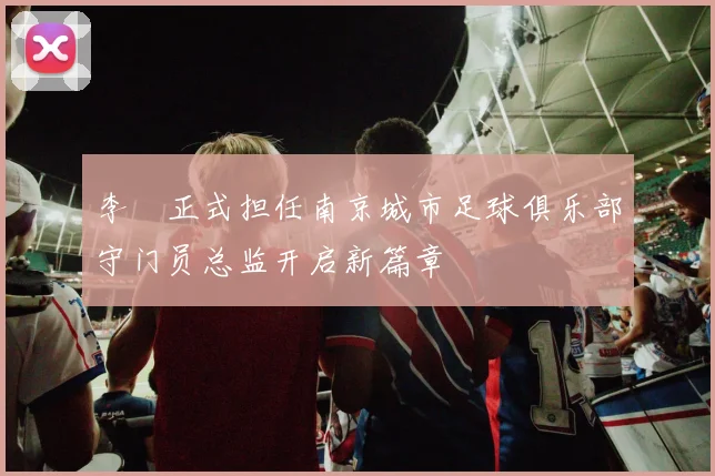 李勣正式担任南京城市足球俱乐部守门员总监开启新篇章