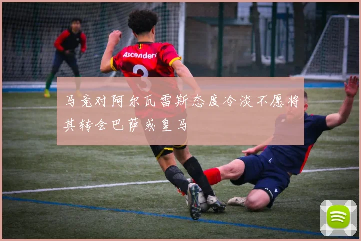 马竞对阿尔瓦雷斯态度冷淡不愿将其转会巴萨或皇马