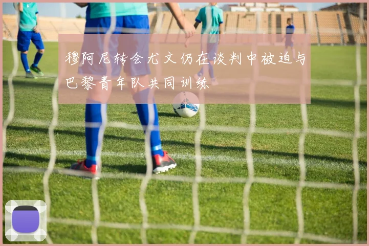 穆阿尼转会尤文仍在谈判中被迫与巴黎青年队共同训练