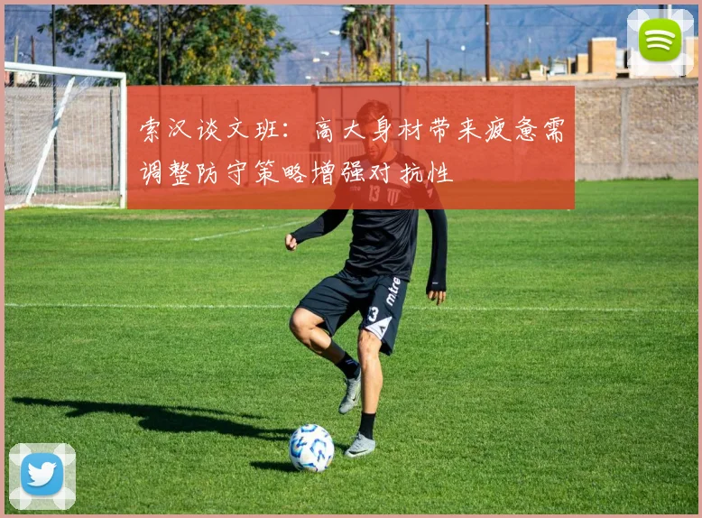索汉谈文班：高大身材带来疲惫需调整防守策略增强对抗性