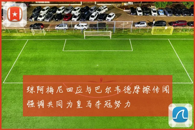 琼阿梅尼回应与巴尔韦德摩擦传闻强调共同为皇马夺冠努力