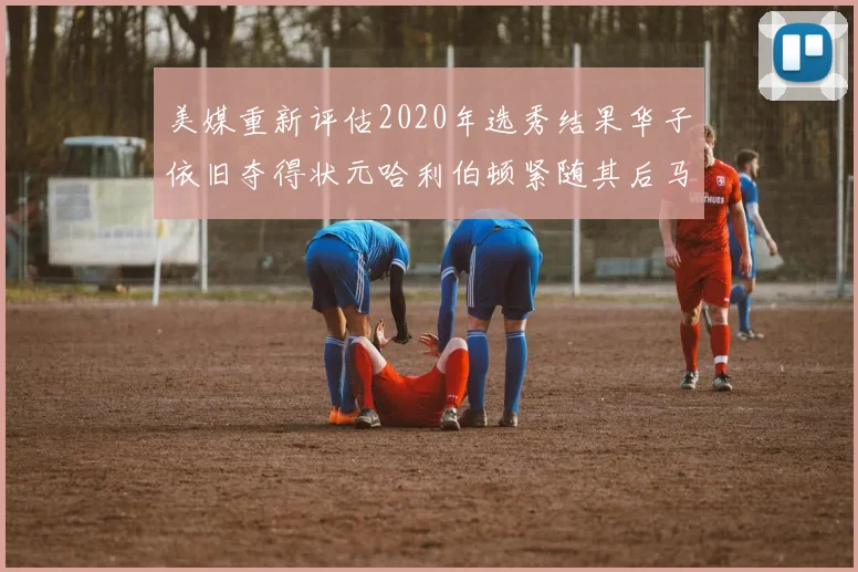 美媒重新评估2020年选秀结果华子依旧夺得状元哈利伯顿紧随其后马克西位列探花