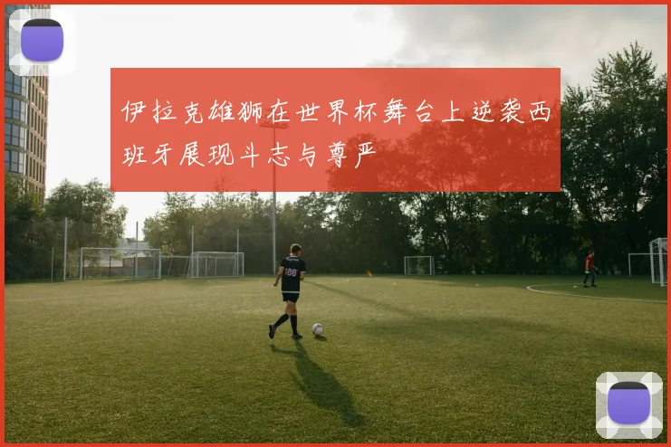伊拉克雄狮在世界杯舞台上逆袭西班牙展现斗志与尊严