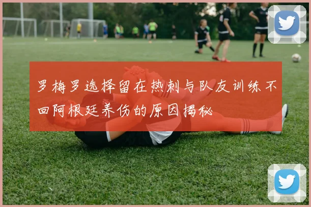 罗梅罗选择留在热刺与队友训练不回阿根廷养伤的原因揭秘
