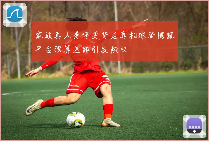 家族真人秀停更背后真相球爹揭露平台预算差距引发热议