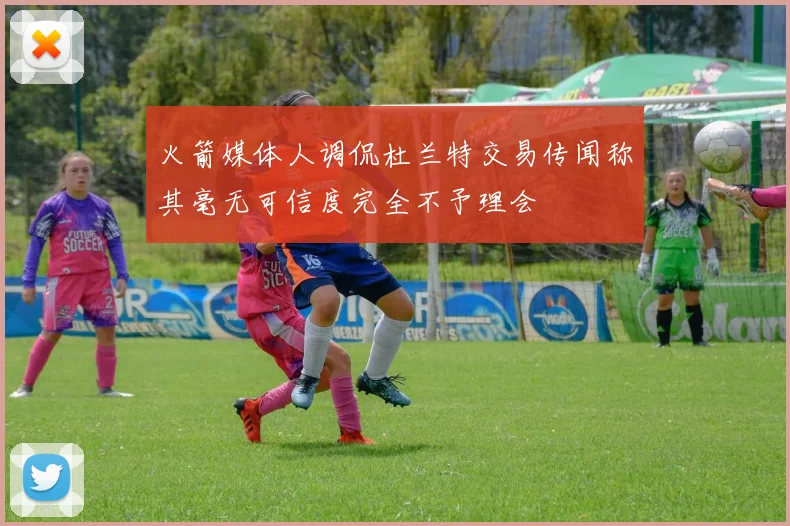 火箭媒体人调侃杜兰特交易传闻称其毫无可信度完全不予理会