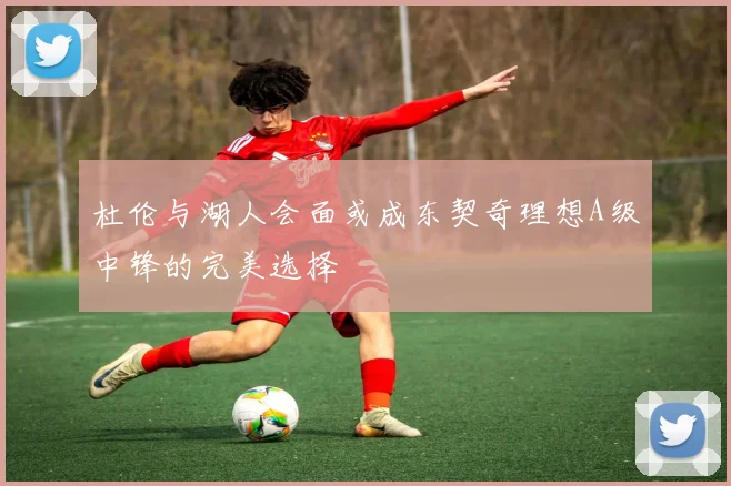 杜伦与湖人会面或成东契奇理想A级中锋的完美选择