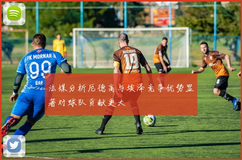 法媒分析厄德高与埃泽竞争优势显著对球队贡献更大