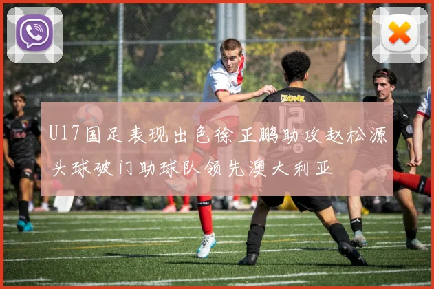 U17国足表现出色徐正鹏助攻赵松源头球破门助球队领先澳大利亚