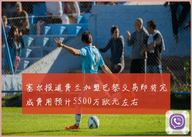 塞尔报道费兰加盟巴黎交易即将完成费用预计5500万欧元左右