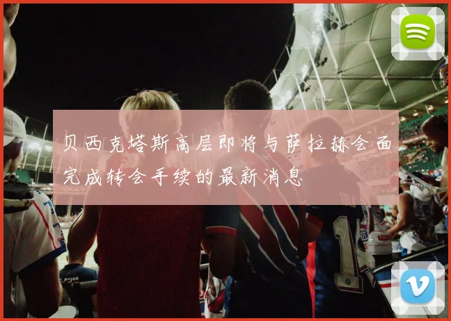 贝西克塔斯高层即将与萨拉赫会面完成转会手续的最新消息