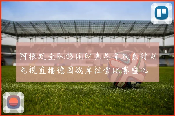 阿根廷全队悠闲时光尽享欢乐时刻电视直播德国战库拉索比赛盛况