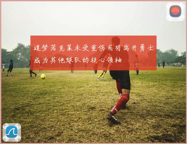 追梦若克莱未受重伤或将离开勇士成为其他球队的核心领袖